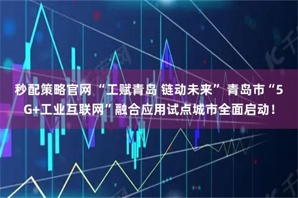 秒配策略官网 “工赋青岛 链动未来” 青岛市“5G+工业互联网”融合应用试点城市全面启动！