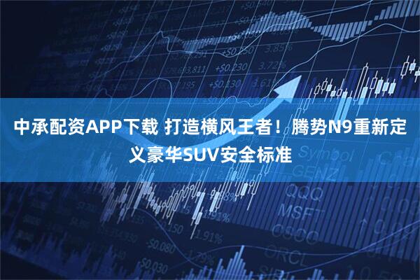 中承配资APP下载 打造横风王者！腾势N9重新定义豪华SUV安全标准