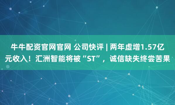 牛牛配资官网官网 公司快评 | 两年虚增1.57亿元收入！汇洲智能将被“ST”，诚信缺失终尝苦果