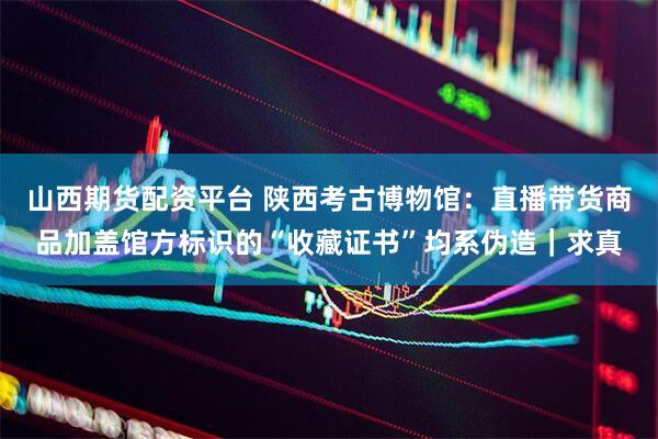 山西期货配资平台 陕西考古博物馆：直播带货商品加盖馆方标识的“收藏证书”均系伪造｜求真
