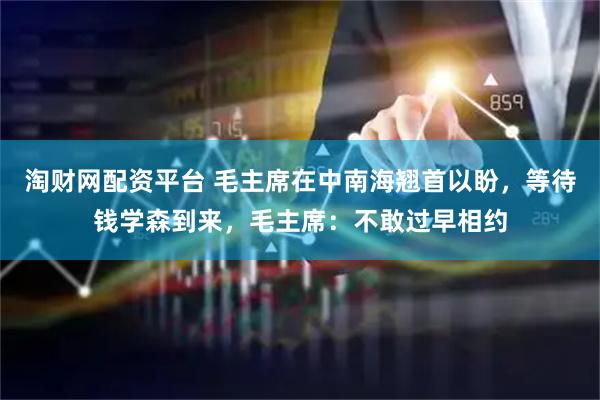 淘财网配资平台 毛主席在中南海翘首以盼，等待钱学森到来，毛主席：不敢过早相约