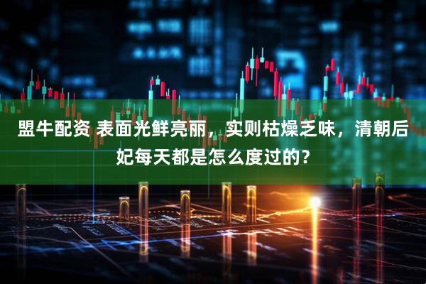 盟牛配资 表面光鲜亮丽，实则枯燥乏味，清朝后妃每天都是怎么度过的？