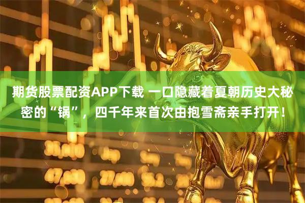 期货股票配资APP下载 一口隐藏着夏朝历史大秘密的“锅”，四千年来首次由抱雪斋亲手打开！