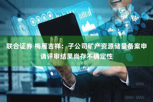 联合证券 梅雁吉祥：子公司矿产资源储量备案申请评审结果尚存不确定性