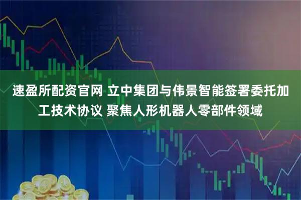 速盈所配资官网 立中集团与伟景智能签署委托加工技术协议 聚焦人形机器人零部件领域