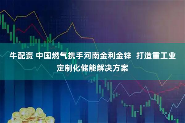牛配资 中国燃气携手河南金利金锌  打造重工业定制化储能解决方案
