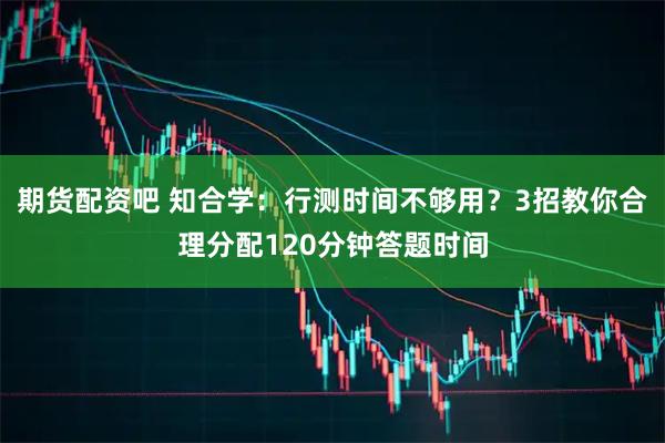 期货配资吧 知合学：行测时间不够用？3招教你合理分配120分钟答题时间
