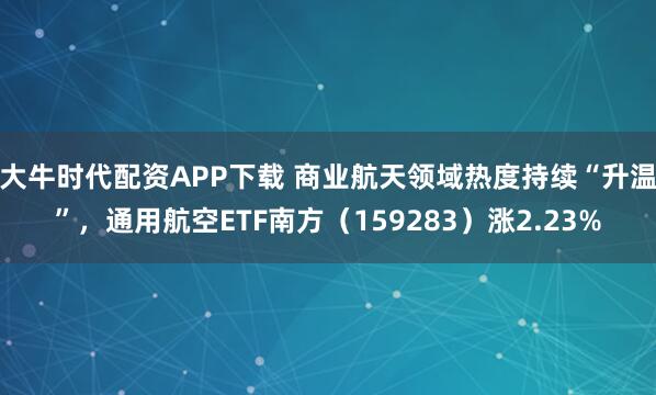 大牛时代配资APP下载 商业航天领域热度持续“升温”，通用航空ETF南方（159283）涨2.23%