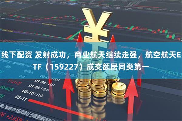 线下配资 发射成功，商业航天继续走强，航空航天ETF（159227）成交额居同类第一
