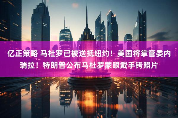 亿正策略 马杜罗已被送抵纽约！美国将掌管委内瑞拉！特朗普公布马杜罗蒙眼戴手铐照片