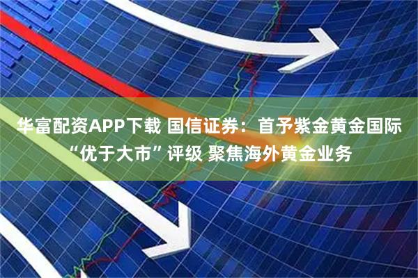华富配资APP下载 国信证券：首予紫金黄金国际“优于大市”评级 聚焦海外黄金业务