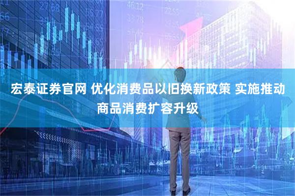 宏泰证券官网 优化消费品以旧换新政策 实施推动商品消费扩容升级