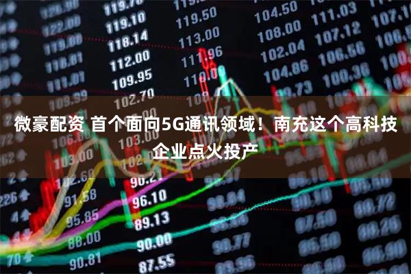 微豪配资 首个面向5G通讯领域！南充这个高科技企业点火投产