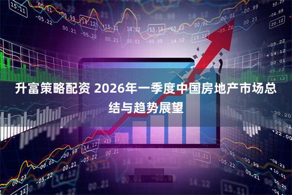 升富策略配资 2026年一季度中国房地产市场总结与趋势展望